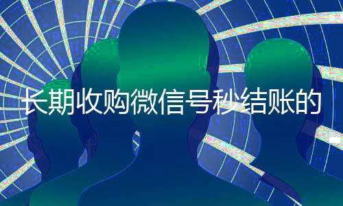 长期收购微信号秒结账的(收购微信号的交易平台)