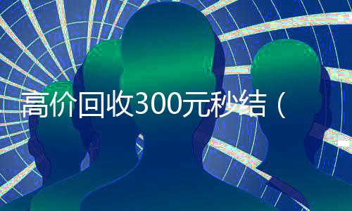 高价回收300元秒结(高价回收300元秒结微信是干嘛的)