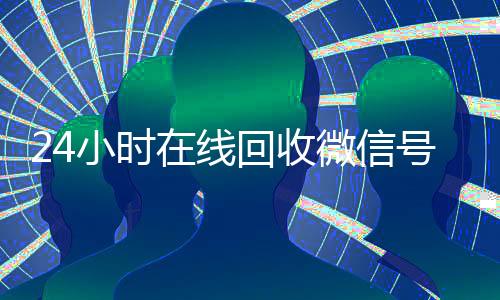 24小时在线回收微信号专业平台(24小时在线回收微信账号)