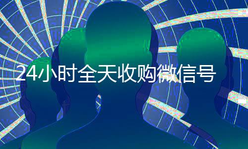 24小时全天收购微信号(24小时全天收购微信号飞腾)