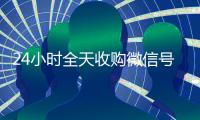 24小时全天收购微信号（24小时全天收购微信号飞腾）