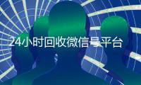24小时回收微信号平台（高价回收微信账号平台）
